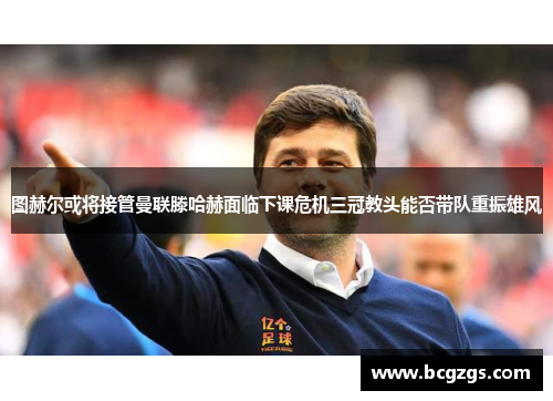 图赫尔或将接管曼联滕哈赫面临下课危机三冠教头能否带队重振雄风