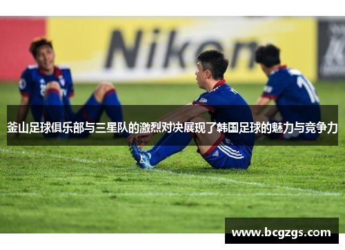 釜山足球俱乐部与三星队的激烈对决展现了韩国足球的魅力与竞争力