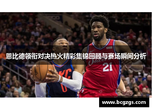 恩比德领衔对决热火精彩集锦回顾与赛场瞬间分析