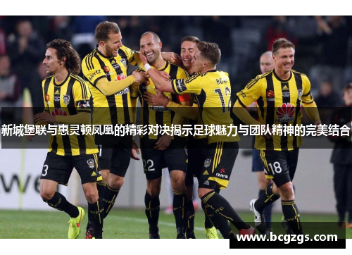 新城堡联与惠灵顿凤凰的精彩对决揭示足球魅力与团队精神的完美结合